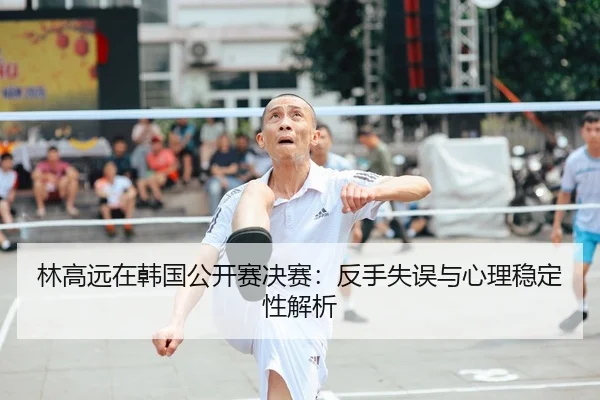 林高远在韩国公开赛决赛：反手失误与心理稳定性解析