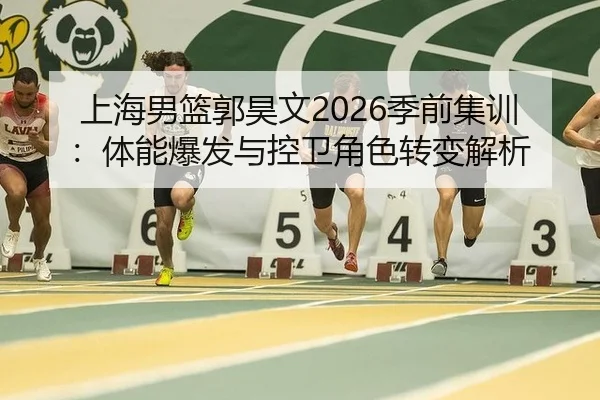 上海男篮郭昊文2026季前集训：体能爆发与控卫角色转变解析