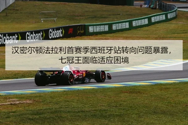 汉密尔顿法拉利首赛季西班牙站转向问题暴露，七冠王面临适应困境